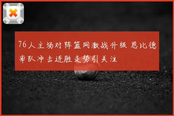 76人主场对阵篮网激战升级 恩比德率队冲击连胜走势引关注