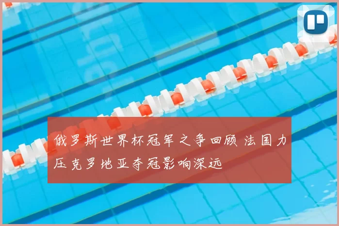 俄罗斯世界杯冠军之争回顾 法国力压克罗地亚夺冠影响深远