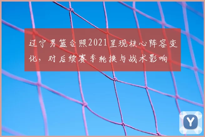 辽宁男篮合照2021呈现核心阵容变化，对后续赛季轮换与战术影响