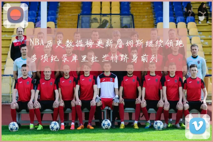 NBA历史数据榜更新詹姆斯继续领跑多项纪录库里杜兰特跻身前列