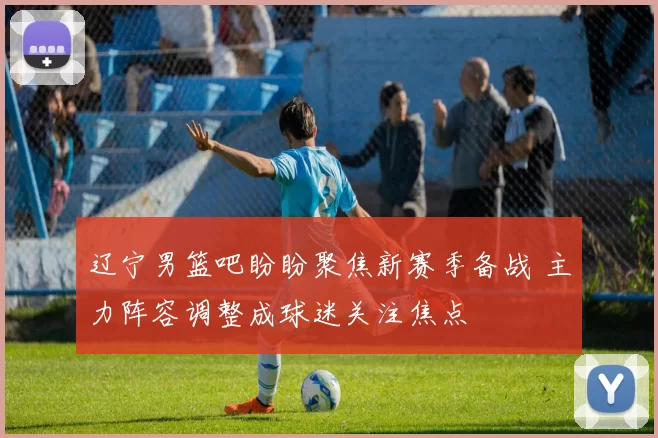 辽宁男篮吧盼盼聚焦新赛季备战 主力阵容调整成球迷关注焦点