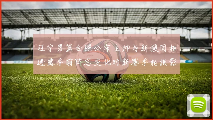 辽宁男篮合照公布主帅与新援同框透露季前阵容变化对新赛季轮换影响