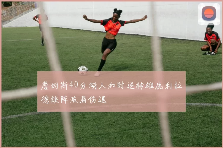 詹姆斯40分湖人加时逆转雄鹿利拉德缺阵浓眉伤退