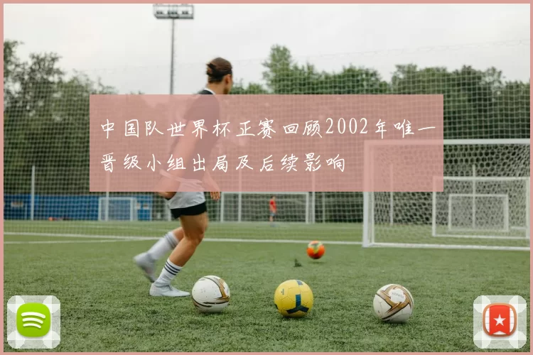中国队世界杯正赛回顾2002年唯一晋级小组出局及后续影响