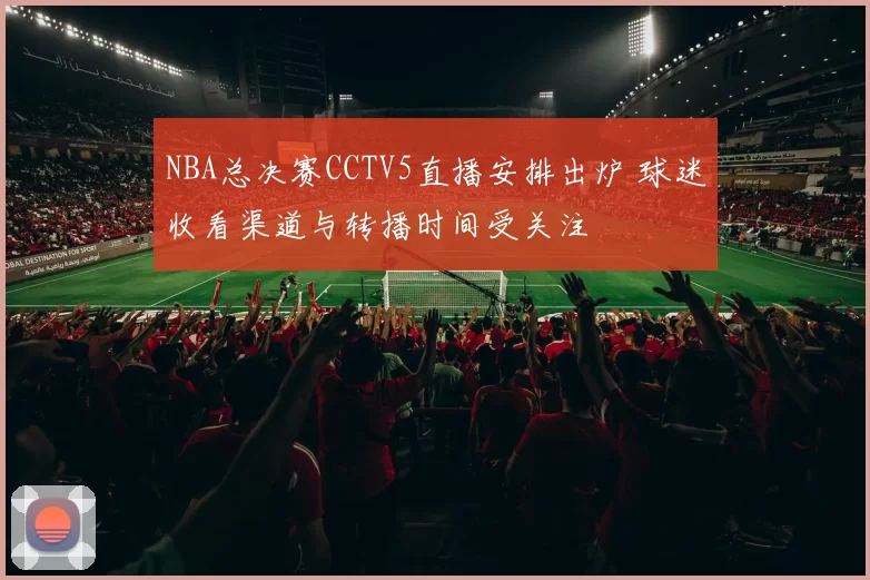 NBA总决赛CCTV5直播安排出炉 球迷收看渠道与转播时间受关注