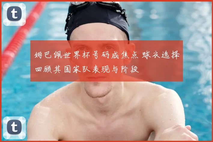 姆巴佩世界杯号码成焦点 球衣选择回顾其国家队表现与阶段