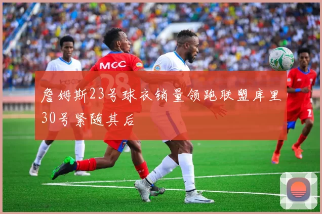 詹姆斯23号球衣销量领跑联盟库里30号紧随其后