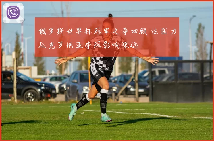 俄罗斯世界杯冠军之争回顾 法国力压克罗地亚夺冠影响深远