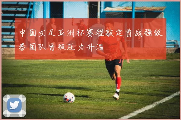 中国女足亚洲杯赛程敲定首战强敌泰国队晋级压力升温