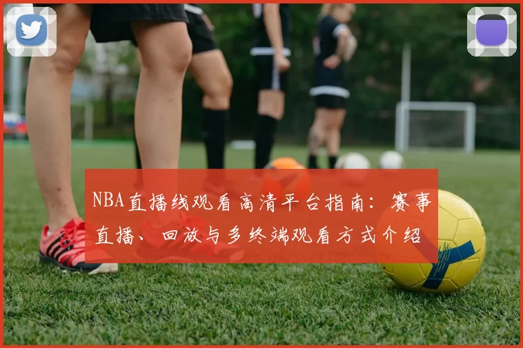 NBA直播线观看高清平台指南：赛事直播、回放与多终端观看方式介绍