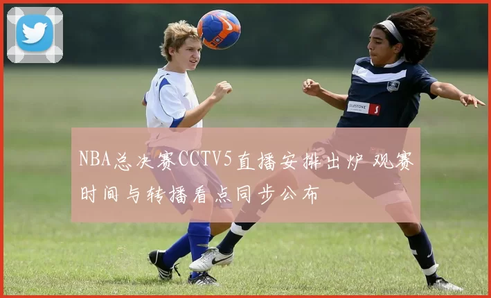 NBA总决赛CCTV5直播安排出炉 观赛时间与转播看点同步公布