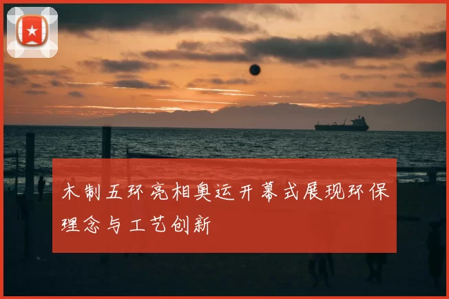 木制五环亮相奥运开幕式展现环保理念与工艺创新