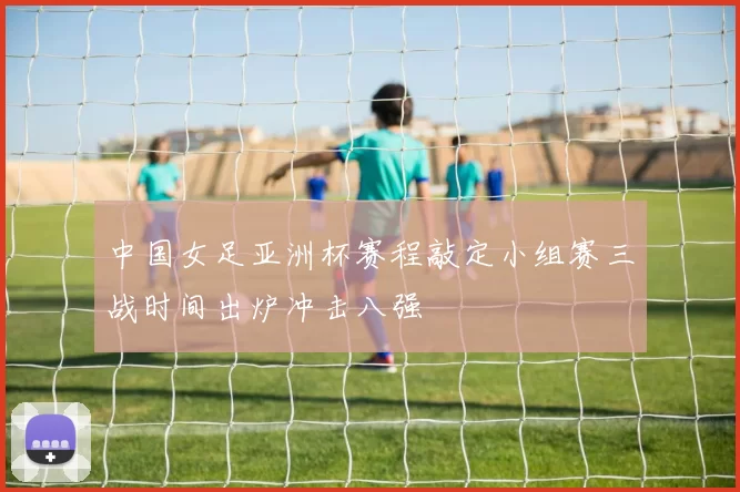 中国女足亚洲杯赛程敲定小组赛三战时间出炉冲击八强