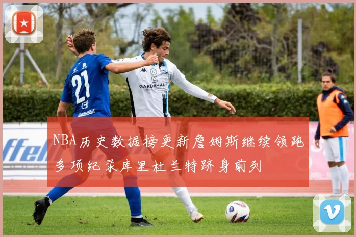 NBA历史数据榜更新詹姆斯继续领跑多项纪录库里杜兰特跻身前列