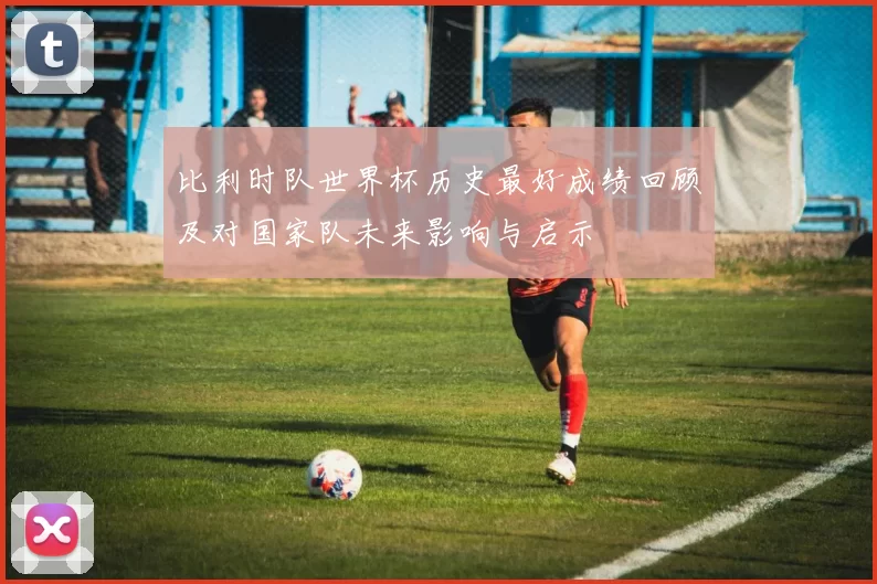 比利时队世界杯历史最好成绩回顾及对国家队未来影响与启示