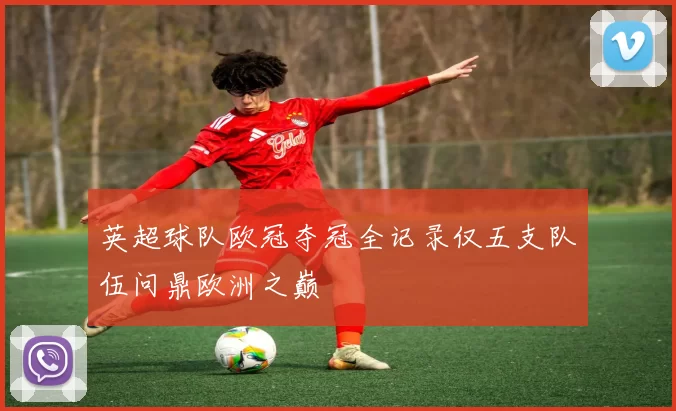 英超球队欧冠夺冠全记录仅五支队伍问鼎欧洲之巅