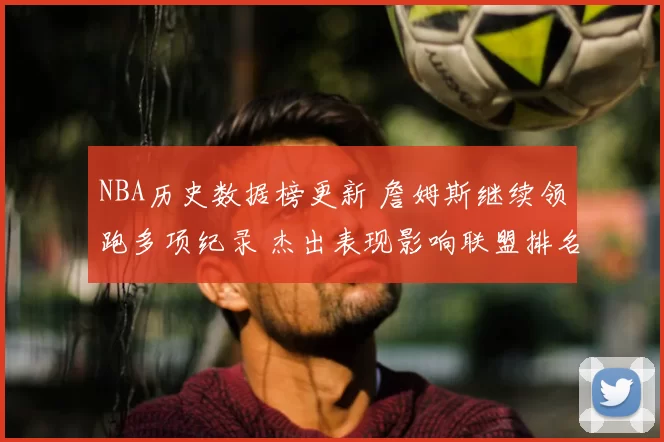 NBA历史数据榜更新 詹姆斯继续领跑多项纪录 杰出表现影响联盟排名