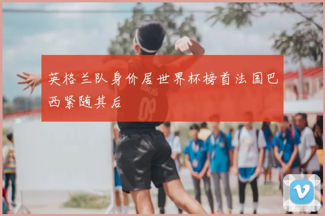 英格兰队身价居世界杯榜首法国巴西紧随其后
