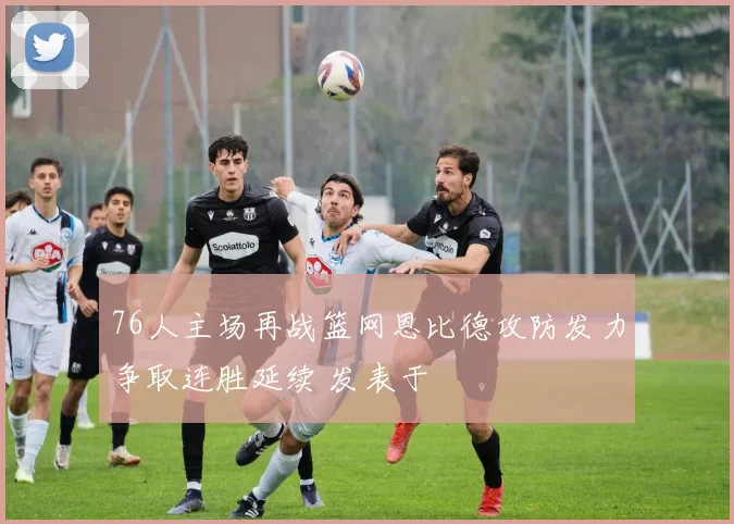 76人主场再战篮网恩比德攻防发力争取连胜延续 发表于