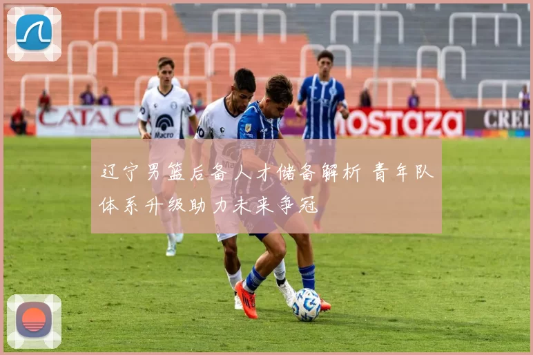 辽宁男篮后备人才储备解析 青年队体系升级助力未来争冠