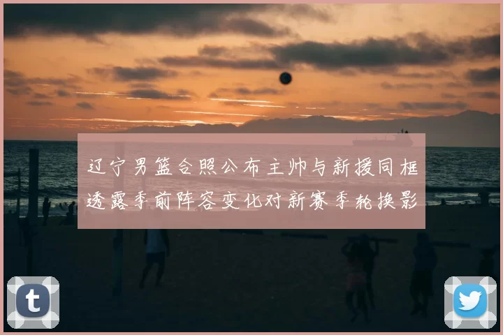 辽宁男篮合照公布主帅与新援同框透露季前阵容变化对新赛季轮换影响