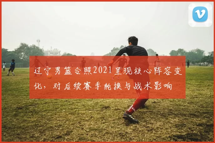 辽宁男篮合照2021呈现核心阵容变化，对后续赛季轮换与战术影响