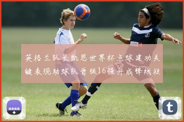英格兰队长凯恩世界杯点球建功关键表现助球队晋级16强并成锋线核心